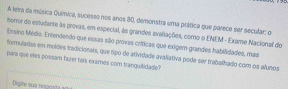 30 , 1 98 
A letra da música Química, sucesso nos anos 80, demonstra uma prática que parece ser secular: o 
horror do estudante às provas, em especial, às grandes avaliações, como o ENEM - Exame Nacional do 
Ensino Médio. Entendendo que essas são provas críticas que exigem grandes habilidades, mas 
formuladas em moldes tradicionais, que tipo de atividade avaliativa pode ser trabalhado com os alunos 
para que eles possam fazer tais exames com tranquilidade? 
Digite sua resposta g