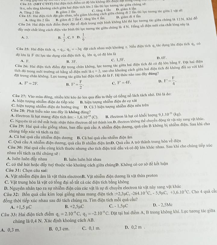 Cầu 22: (SBT CTST) Hai điện tích điểm có độ lớn không đổi được đại hùng tùng
là s, nếu tăng khoảng cách giữa hai điện tích lên 2 lần thi lực tương tác giữa chủng sẽ:
A. Tăng 2 lần B. giảm 2 lần C. tăng 4 lần D. giảm 4 lần
Câu 23: Hai điện tích đặt gần nhau, nều giảm khoảng cách giữa chủng đi 2 lần thì lực tương tác giữa 2 vật sẽ:
A. tăng lên 2 lần B. giảm đi 2 lần C. tăng lên 4 lần D. giám đi 4 lần
Câu 24: Hai điện tích điểm được đặt cổ định trong một bình không khí thì lực tưong tác giữa chủng là 12 N, Khi đồ
đầy một chất lông cách điện vào bình thì lực tương tác giữa chủng là 4 N. Hằng số điện môi của chất lông này là
A. 3. B.  1/3 . C. 9 D.  1/9 .
Câu 25: Hai điện tích q_1=q_2,q_2=-3q đặt cách nhau một khoảng r. Nều điện tích 11 ,  tác dụng lên điện tích q_1 có
độ lớn là F thì lực tác dụng của điện tích q_2 lên l_1 có độ lớn là
A. F. B. 3F. D. 6F.
C. 1,5F.
Cầu 26: Hai điện tích điểm đặt trong chân không, lực tương tác giữa hai điện tích đó có độ lớn bằng F. Đặt hai điện
tích đó trong môi trường có hằng số điện môi là c=2 % sao cho khoảng cách giữa hai điện tích đó không đổi so với khi
đặt trong chân không. Lực tương tác giữa hai điện tích đó là F. Hệ thức nào sau đây đủng?
A. F'=2F. B. F'= F/2 . C. F'=4F. D. F'= F/4 .
Câu 27: Vào mùa đông, nhiều khi kéo áo len qua đầu ta thấy có tiếng nổ lách tách nhỏ. Đó là do:
A. hiện tượng nhiễm điện do tiếp xúc B. hiện tượng nhiễm điện do cọ xát
C. hiện tượng nhiễm điện do hưởng ứng D. Cả 3 hiện tượng nhiễm điện nêu trên
Câu 28: Phát biểu nào sau đây là không đủng?
A. êlectron là hạt mang điện tích âm: -1,6.10^(-19)(C). B. êlectron là hạt có khổi lượng 9,1.10^(-31)(kg)
C. Nguyên tử có thể mất hoặc nhận thêm êlectron để trở thành lon.D. électron không thể chuyển động từ vật này sang vật khác,
Câu 29: Hai quả cầu giống nhau, ban đầu quả cầu A nhiễm điện dương, quả cầu B không bị nhiễm điện, Sau khi cho
chúng tiếp xúc và tách ra thì:
A. Cả hai quả cầu nhiễm điện dương B. Cả hai quả cầu nhiễm điện âm
C. Quả cầu A nhiễm điện dương, quả cầu B nhiêm điện âmD. Quả cầu A trở thành trung hòa về điện
Câu 30: Hai quả cầu cùng kích thước nhưng cho tích điện trải dầu và có độ lớn khác nhau. Sau khi cho chúng tiếp xúc
nhau rồi tách ra thì chúng sẽ :
A. luôn luôn đầy nhau B. luôn luôn hút nhau
C. có thể hút hoặc đầy tuỷ thuộc vào khoảng cách giữa chủngD. Không có cơ sở để kết luận
Câu 31: Chọn câu sai:
A. Vật nhiễm điện âm là vật thừa electronB. Vật nhiễm điện dương là vật thừa proton
C. Vật trung hòa là vật có tổng đại số tất cả các điện tích bằng không
D. Nguyên nhân tạo ra sự nhiễm điện của các vật là sự di chuyển electron từ vật này sang vật khác
Câu 32: Bốn quả cầu kim loại giống nhau mang điện tích :+ 2,3mu C,-264.10^(-7)C,-5,9mu C,+3,6.10^(-5)C. Cho 4 quả cầu
đồng thời tiếp xúc nhau sau đó tách chúng ra. Tìm điện tích mỗi quả cầu?
A. +1,5 µC B. +2,5µC C. - 1,5µC D. - 2,5Mc
Câu 33: Hai điện tích điểm q_1=2.10^(-8)C,q_2=-2.10^(-8)C *. Đặt tại hai điểm A, B trong không khí. Lực tương tác giữa
chúng là 0,4 N. Xác định khoảng cách AB.
A. 0,3 m. B. 0,3 cm. C. 0,1 m. D. 0,2 m .