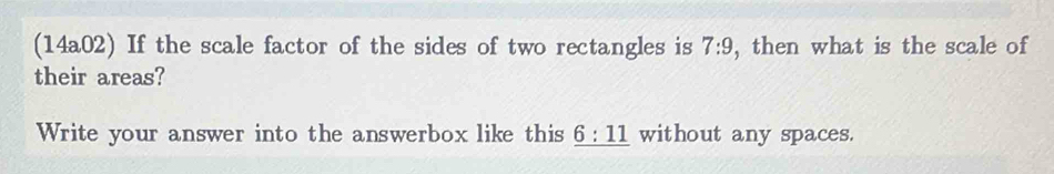 (14a02) If the scale factor of the sides of two rectangles is , then what is the scale of 7:9
their areas? 
Write your answer into the answerbox like this _ 6:11 without any spaces.