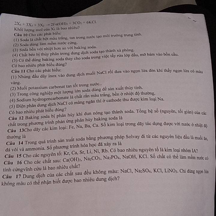 2X_6+3X_5+3X_2to 2Ie(OII)_3+3CO_2+6KCL
Khối lượng moi của Xã là bao nhiêu?
Câu 10 Cho các phát biểu:
(1) Soda là chất bột mâu trắng, tan trong nước tạo môi trường trung tính.
(2) Soda dùng làm mềm nước cứng.
(3) Soda bến với nhiệt hơn so với baking soda.
(4) Chất béo bị thủy phân trong dung dịch soda tạo thành xà phòng.
(5) Có thể dùng baking soda thay cho soda trong việc tầy rừa lớp đầu, mỡ bám vào bởn cầu.
Có bao nhiêu phát biểu đùng?
Câu 11 Cho các phát biểu:
(1) Nhúng đầu dây inox vào dung dịch muối NaCI rồi đưa vào ngọn lửa đèn khí thấy ngọn lửa có màu
vàng.
(2) Muối potassium carbonat tan tốt trong nước..
(3) Trong công nghiệp một lượng lớn soda dùng để sản xuất thủy tỉnh.
(4) Sodium hydrogencarbonate là chất rần màu trắng, bền ở nhiệt độ thường.
(5) Điện phân dung dịch NaCl có màng ngăn thì ở cathode thu được kim loại Na.
Có bao nhiêu phát biểu đủng?
Câu 12 Baking soda bị phân hủy khỉ đun nóng tạo thành soda. Tổng hệ số (nguyên, tối gián) của các
chất trong phương trình phản ứng phân hủy baking soda là
Câu 13Cho dãy các kim loại: Fe, Na, Ba, Ca. Số kim loại trong dãy tác dụng được với nước ở chiệt độ
thường là
Câu 14 Trong quá trình sản xuất soda bằng phương pháp Solvay đi từ các nguyên liệu đầu là muối ăn
đá vôi và ammonia. Số phương trình hóa học đã xảy ra là
Câu 15 Cho các nguyên tổ: Kr, Ca, Sr, Li, Ni, Rb. Có bao nhiêu nguyên tổ là kim loại nhóm IA?
Câu 16 Cho các chất sau: Ca(OH)_2,Na_2CO_3,Na_3PO_4 , NaOH, KCl. Số chất có thể làm mềm mước có
tính cứngvĩnh cửu là bao nhiêu chất?
Câu 17 Dung dịch của các chất sau đều không màu: NaCl,Na_2SO_4,KCl,LiNO_3. Chi dùng ngọn hìm
không màu có thể nhận biết được bao nhiêu dung dịch?
