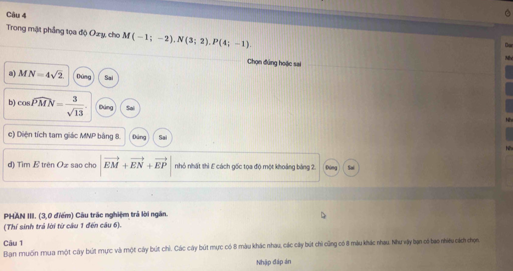 Trong mặt phầng tọa độ Oxy, cho M(-1;-2), N(3;2), P(4;-1). 
Dar
Nh
Chọn đúng hoặc sai
a) MN=4sqrt(2). Đúng Sai
b) cos widehat PMN= 3/sqrt(13) . Đúng Sai
Nh
c) Diện tích tam giác MNP bằng 8. Đúng Sai
Nh
d) Tìm E trên Ox sao cho |vector EM+vector EN+vector EP nhỏ nhất thì E cách gốc tọa độ một khoảng băng 2. Đúng Sai
PHAN III. (3,0 điểm) Câu trắc nghiệm trả lời ngăn.
(Thí sinh trả lời từ câu 1 đến câu 6).
Câu 1
Bạn muốn mua một cây bút mực và một cây bút chì. Các cây bút mực có 8 màu khác nhau, các cây bút chì cũng có 8 màu khác nhau. Như vậy bạn có bao nhiều cách chọn.
Nhập đáp án