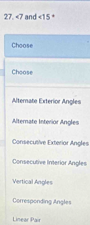 ∠ 7 and <15</tex> *
Choose
Choose
Alternate Exterior Angles
Alternate Interior Angles
Consecutive Exterior Angles
Consecutive Interior Angles
Vertical Angles
Corresponding Angles
Linear Pair