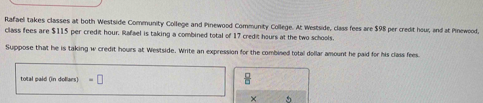 Rafael takes classes at both Westside Community College and Pinewood Community College. At Westside, class fees are $98 per credit hour, and at Pinewood, 
class fees are $115 per credit hour. Rafael is taking a combined total of 17 credit hours at the two schools. 
Suppose that he is taking w credit hours at Westside. Write an expression for the combined total dollar amount he paid for his class fees. 
total paid (in dollars) =□  □ /□   
×