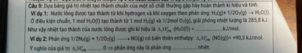 Dựa bảng giá trị nhiệt tạo thành chuẩn của một số chất thường gặp hãy hoàn thành kí hiệu và tính. 
Ví dụ 1: Nước lóng được tạo thành từ khí hydrogen và khí oxygen theo phản ứng: H_2(g)+1/2O_2(g)to H_2O(l). 
Ở điều kiện chuẩn, 1 mol H_2O(l) tạo thành từ 1 mol H_2(g) và 1/2mol O_2(g) 0, giải phóng nhiệt lượng là 285, 8 kJ. 
Như vậy nhiệt tạo thành của nước lỏng được ghi kí hiệu là △ _fH_(298)°(H_2O(l))=... _ kJ/mol. 
Ví dụ 2: Phản ứng 1/2N_2(g)+1/2O_2(g)to NO(g) có biến thiên enthalpy: △ _fH_(298)°(NO(g))=+90,3kJ/mol. 
Ý nghĩa của giá trị △ _rH_(298)° _ 0Rightarrow - phản ứng này là phản ứng _nhiệt.