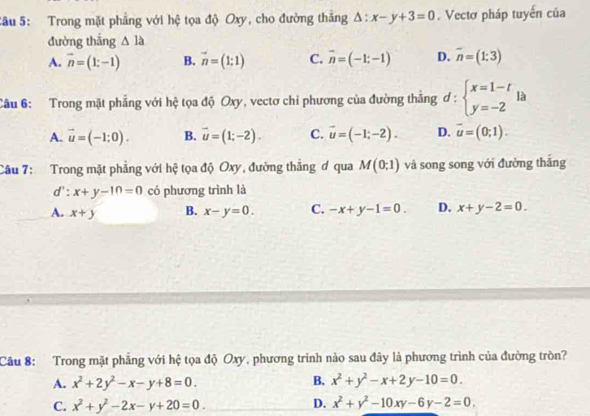 Trong mặt phẳng với hệ tọa độ Oxy, cho đường thẳng △ :x-y+3=0. Vectơ pháp tuyến của
đường thắng △ la
A. vector n=(1;-1) B. vector n=(1;1) C. vector n=(-1;-1) D. overline n=(1:3)
Câu 6: Trong mặt phẳng với hệ tọa độ Oxy, vectơ chi phương của đường thẳng ơ : ^circ  beginarrayl x=1-t y=-2endarray. là
A. vector u=(-1;0). B. vector u=(1;-2). C. vector u=(-1;-2). D. vector u=(0;1). 
Câu 7: Trong mặt phẳng với hệ tọa độ Oxy, đường thẳng ơ qua M(0;1) và song song với đường thăng
d ∵ x+y-10=0 có phương trình là
A. x+y B. x-y=0. C. -x+y-1=0. D. x+y-2=0. 
Câu 8: Trong mặt phẳng với hệ tọa độ Oxy, phương trình nào sau đây là phương trình của đường tròn?
A. x^2+2y^2-x-y+8=0. B. x^2+y^2-x+2y-10=0.
C. x^2+y^2-2x-y+20=0. D. x^2+y^2-10xy-6y-2=0,