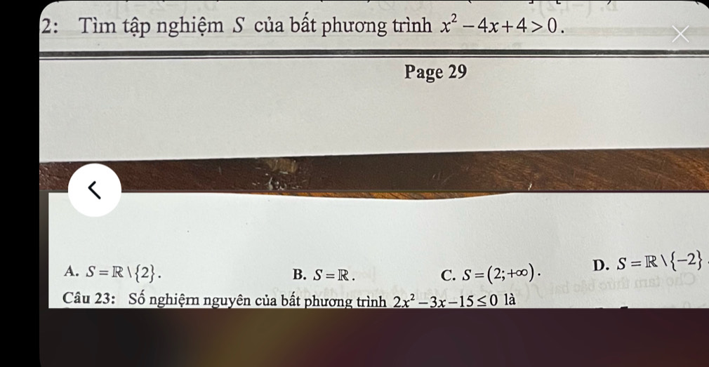 2: Tìm tập nghiệm S của bất phương trình x^2-4x+4>0. 
Page 29
A. S=R| 2. B. S=R. C. S=(2;+∈fty ). D. S=R/ -2
Câu 23: Số nghiệrn nguyên của bất phương trình 2x^2-3x-15≤ 0 là