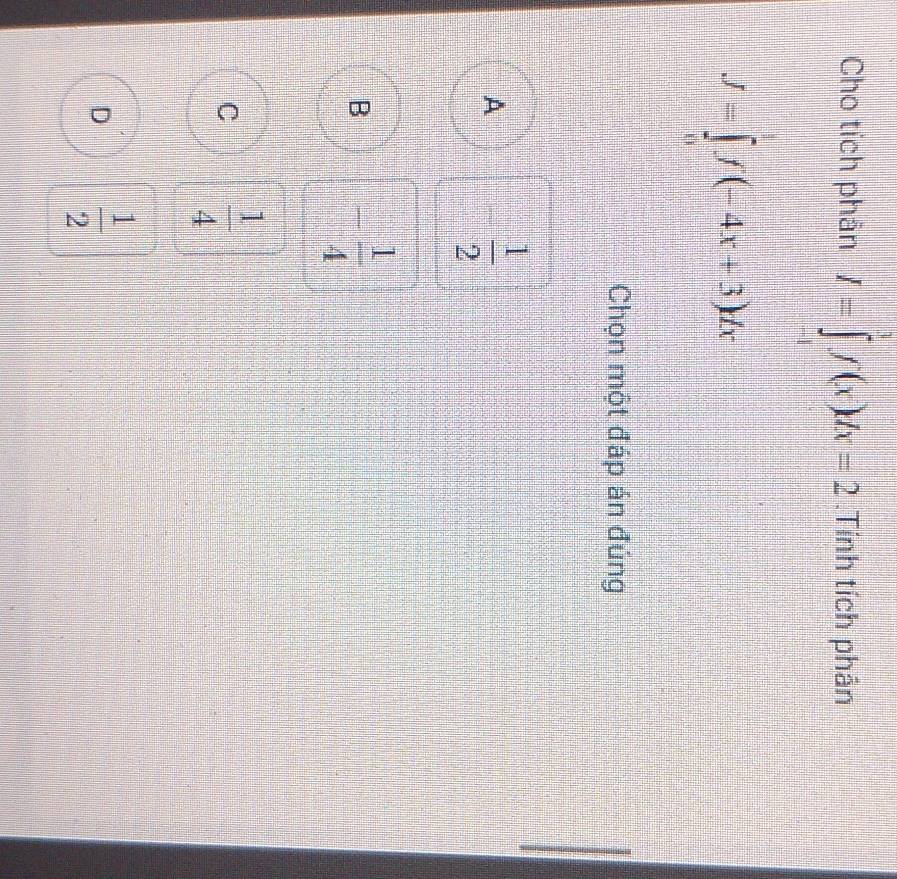 Cho tích phân I=∈tlimits _(-1)^1f(x)dx=2.Tính tích phân
J=∈tlimits _0f(-4x+3)dx
Chọn một đáp án đúng
A - 1/2 
B - 1/4 
C  1/4 
D  1/2 