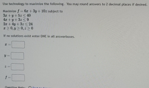 Use technology to maximize the following. You may round answers to 2 decimal places if desired. 
Maximize f=6x+3y+10z subject to
3x+y+5z≤ 40
4x+y+3z≤ 9
2x+4y+3z≤ 24
x≥ 0, y≥ 0, z≥ 0
If no solutions exist enter DNE in all answerboxes.
x=□
y=□
z=□
f=□
Questir