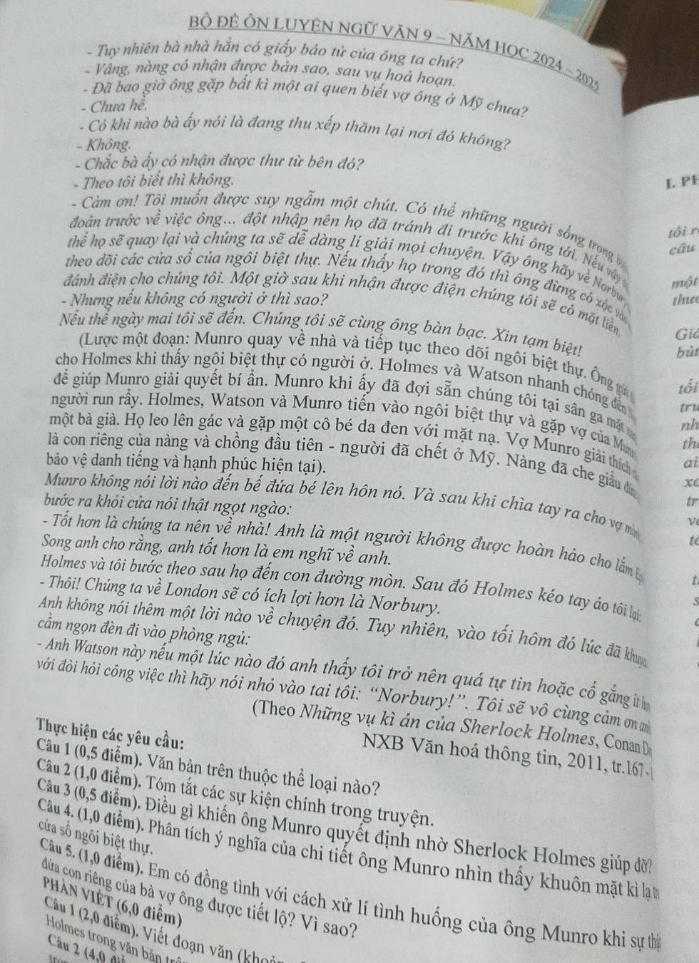 Bộ ĐÊ ÔN LUYÊN NGƯ VăN 9 - NĂM HOC 2024 - 2029
- Tuy nhiên bà nhà hằn có giấy báo tử của ông ta chứ?
- Vâng, nàng có nhận được bản sao, sau vụ hoả hoạn.
- Đã bao giờ ông gặp bất kì một ai quen biết vợ ông ở Mỹ chưa?
- Chưa hề.
- Có khi nào bà ấy nói là đang thu xếp thăm lại nơi đó không?
- Không.
- Chắc bà ấy có nhận được thư từ bên đó?
- Theo tôi biết thì không. L PH
- Càm ơn! Tôi muốn được suy ngẫm một chút. Có thể những người sống trọng câu
tôi r
đoán trước về việc ông... đột nhập nên họ đã tránh đi trước khi ông tới. Nếu v
Thể họ sẽ quay lại và chúng ta sẽ dễ dàng lí giải mọi chuyện. Vậy ông hãy về Norbu
một
theo dõi các cửa số của ngôi biệt thự. Nếu thấy họ trong đó thì ông đừng có xốc vàn
- Nhưng nếu không có người ở thì sao? thuse
đánh điện cho chúng tôi. Một giờ sau khi nhận được điện chúng tôi sẽ có mặt liên Giả
Nếu thể ngày mai tôi sẽ đến. Chúng tôi sẽ cùng ông bàn bạc. Xin tạm biệt!
bút
(Lược một đoạn: Munro quay về nhà và tiếp tục theo dõi ngôi biệt thự. Ông g tối
cho Holmes khi thấy ngôi biệt thự có người ở. Holmes và Watson nhanh chóng đến tru
để giúp Munro giải quyết bí ẩn. Munro khi ấy đã đợi sẵn chúng tôi tại sân ga mặt nh
người run rầy. Holmes, Watson và Munro tiến vào ngôi biệt thự và gặp vợ của Mun
một bà già. Họ leo lên gác và gặp một cô bé da đen với mặt nạ. Vợ Munro giải thích ai
the
là con riêng của nàng và chồng đầu tiên - người đã chết ở Mỹ. Nàng đã che giấu đa xc
bảo vệ danh tiếng và hạnh phúc hiện tại).
Munro không nói lời nào đến bế đứa bé lên hôn nó. Và sau khi chìa tay ra cho vợ mì ν
bước ra khỏi cửa nói thật ngọt ngào:
tr
- Tốt hơn là chúng ta nên yề nhà! Anh là một người không được hoàn hảo cho lắm 
to
Song anh cho rằng, anh tốt hơn là em nghĩ về anh.
t
Holmes và tôi bước theo sau họ đến con đường mòn. Sau đó Holmes kéo tay áo tôi lại
- Thôi! Chúng ta về London sẽ có ích lợi hơn là Norbury.
S
Anh không nói thêm một lời nào về chuyện đó. Tuy nhiên, vào tối hôm đó lúc đã khợc
cầm ngọn đèn đi vào phòng ngủ:
- Anh Watson này nếu một lúc nào đó anh thấy tôi trở nên quá tự tin hoặc cố gắng ith
đới đòi hỏi công việc thì hãy nói nhỏ vào tai tôi: “Norbury!”. Tôi sẽ vô cùng cảm ơ 
(Theo Những vụ kì án của Sherlock Holmes, ConanD
Thực hiện các yêu cầu:
NXB Văn hoá thông tin, 2011, tr.167
Câu 1 (0,5 điểm). Văn bản trên thuộc thể loại nào?
Câu 2 (1,0 điểm). Tóm tắt các sự kiện chính trong truyện.
Câu 3 (0,5 điểm). Điều gì khiến ông Munro quyết định nhờ Sherlock Holmes giúp đời
cửa số ngôi biệt thự.
Câu 4. (1,0 điểm). Phân tích ý nghĩa của chi tiết ông Munro nhìn thấy khuôn mặt kì lạ t
Câu 5. (1,0 điểm). Em có đồng tình với cách xử lí tình huống của ông Munro khi sự thì
đứa con riêng của bà vợ ông được tiết lộ? Vì sao?
PHàn VIÉT (6,0 điểm)
Câu 1 (2,0 điểm). Viết đoạn văn (khoi
Holmes trong văn bản trí
Câu 2 (4,9 đ