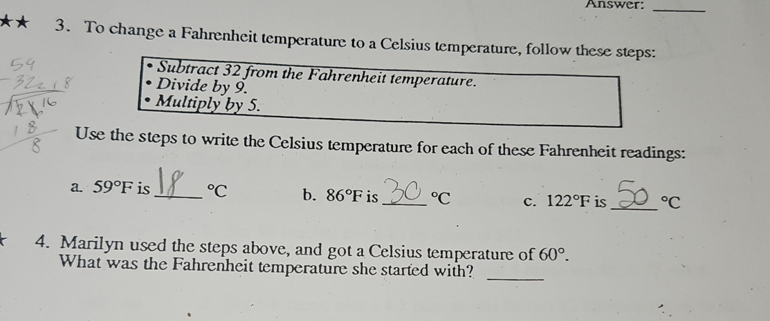 Answer:_ 
*★ 3. To change a Fahrenheit temperature to a Celsius temperature, follow these steps: 
Subtract 32 from the Fahrenheit temperature. 
Divide by 9. 
Multiply by 5. 
Use the steps to write the Celsius temperature for each of these Fahrenheit readings: 
a. 59°F is _°C b. 86°F is _°C c. 122°F is _°C
4. Marilyn used the steps above, and got a Celsius temperature of 60°. 
What was the Fahrenheit temperature she started with? 
_