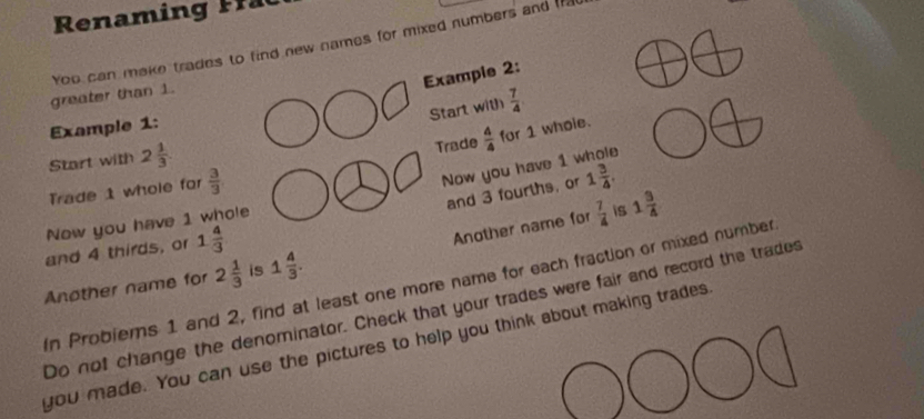 enamin 
greater than 1. You can make trades to find new names for mixed numbers and f 
Exampie 2: 
Start with  7/4 
Example 1: 
Start with 2 1/3 
Trade  4/4  for 1 whole. 
and 3 fourths, or 1 3/4 . 
Trade 1 whole for  3/3 
Now you have 1 whole 
Another name for  7/4  is 1 3/4 
Now you have 1 whole 
and 4 thirds, or 1 4/3 
Another name for 2 1/3  is 1 4/3 . 
In Probiems 1 and 2, find at least one more name for each fraction or mixed number 
Do not change the denominator. Check that your trades were fair and record the trades 
you made. You can use the pictures to help you think about making trades