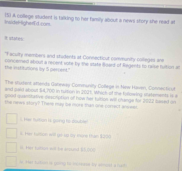 (5) A college student is talking to her family about a news story she read at
InsideHigherEd.com.
It states:
“Faculty members and students at Connecticut community colleges are
concerned about a recent vote by the state Board of Regents to raise tuition at
the institutions by 5 percent."
The student attends Gateway Community College in New Haven, Connecticut
and paid about $4,700 in tuition in 2021. Which of the following statements is a
good quantitative description of how her tuition will change for 2022 based on
the news story? There may be more than one correct answer.
i. Her tuition is going to double!
ii. Her tuition will go up by more than $200
iii. Her tuition will be around $5,000
iv. Her tuition is going to increase by almost a half!