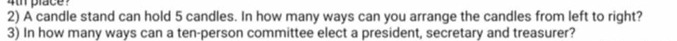 place ? 
2) A candle stand can hold 5 candles. In how many ways can you arrange the candles from left to right? 
3) In how many ways can a ten-person committee elect a president, secretary and treasurer?