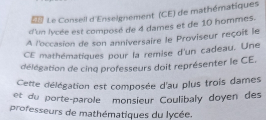 =* Le Conseil d'Enseignement (CE) de mathématiques 
d'un lycée est composé de 4 dames et de 10 hommes. 
A l'occasion de son anniversaire le Proviseur reçoit le 
CE mathématiques pour la remise d'un cadeau. Une 
délégation de cinq professeurs doit représenter le CE. 
Cette délégation est composée d'au plus trois dames 
et du porte-parole monsieur Coulibaly doyen des 
professeurs de mathématiques du lycée.