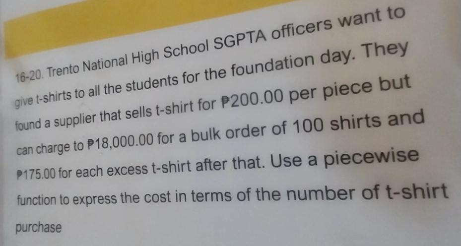 16-20. Trento National High School SGPTA officers want to 
give t-shirts to all the students for the foundation day. They 
found a supplier that sells t-shirt for 200.00 per piece but 
can charge to P18,000.00 for a bulk order of 100 shirts and
175.00 for each excess t-shirt after that. Use a piecewise 
function to express the cost in terms of the number of t-shirt 
purchase