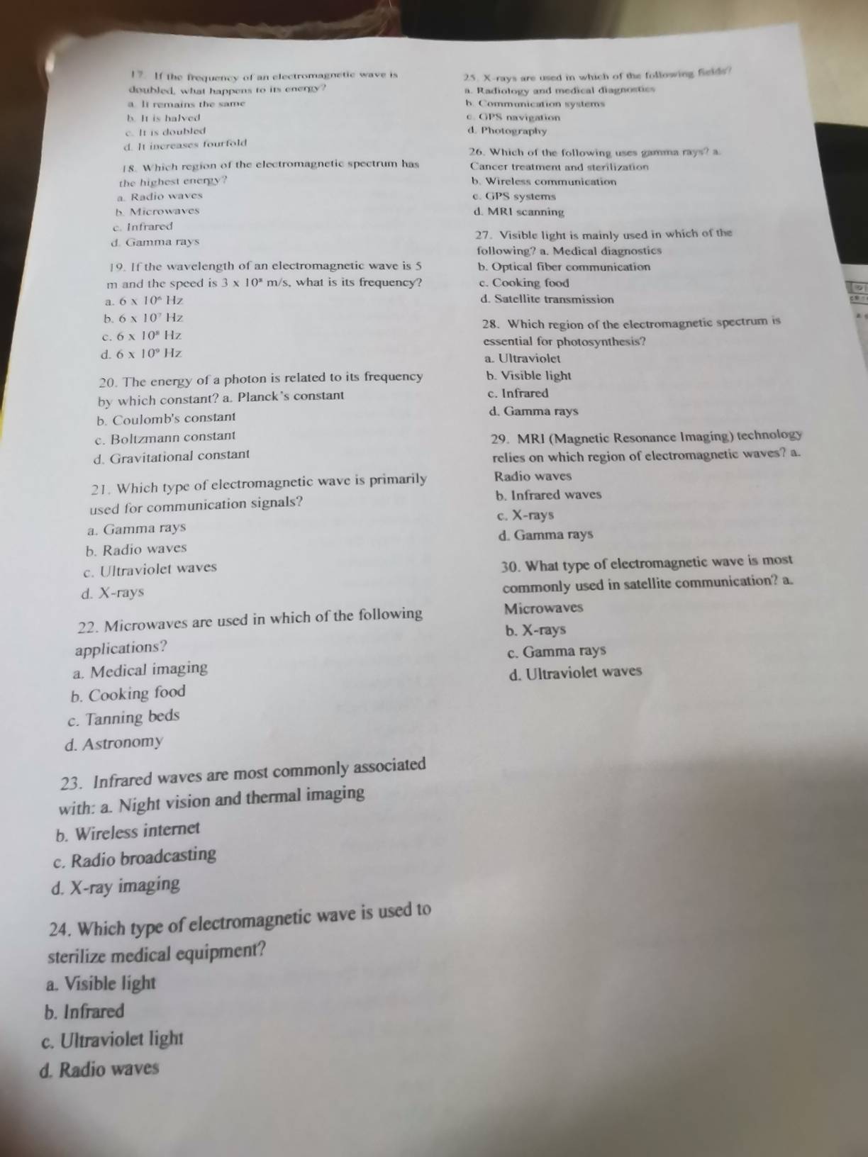 If the frequency of an electromagnetic wave is
doubled, what happens to its energy? 25. X-rays are used in which of the following fields?
a. Radiology and medical diagnostics
a lt remains the same h. Communication systems
b. It is halved c. GPS navigation
c. It is doubled d. Photography
d. It increases fourfold
26. Which of the following uses gamma rays? a
18. Which region of the electromagnetic spectrum has Cancer treatment and sterilization
the highest energy? b. Wireless communication
a Radio waves c. GPS systems
b. Microwaves d. MRI scanning
c. Infrared
d. Gamma rays 27. Visible light is mainly used in which of the
following? a. Medical diagnostics
19. If the wavelength of an electromagnetic wave is 5 b. Optical fiber communication
m and the speed is 3* 10^8m/s s, what is its frequency? c. Cooking food
a. 6* 10^6Hz d. Satellite transmission
b. 6* 10^7Hz
28. Which region of the electromagnetic spectrum is
c. 6* 10^8Hz essential for photosynthesis?
d. 6* 10^9Hz a. Ultraviolet
20. The energy of a photon is related to its frequency b. Visible light
by which constant? a. Planck's constant c. Infrared
b. Coulomb's constant
d. Gamma rays
c. Boltzmann constant
29. MRI (Magnetic Resonance Imaging) technology
d. Gravitational constant relies on which region of electromagnetic waves? a.
21. Which type of electromagnetic wave is primarily Radio waves
b. Infrared waves
used for communication signals?
c. X-rays
a. Gamma rays d. Gamma rays
b. Radio waves
c. Ultraviolet waves
30. What type of electromagnetic wave is most
d. X-rays
commonly used in satellite communication? a.
22. Microwaves are used in which of the following
Microwaves
b. X-rays
applications?
c. Gamma rays
a. Medical imaging
d. Ultraviolet waves
b. Cooking food
c. Tanning beds
d. Astronomy
23. Infrared waves are most commonly associated
with: a. Night vision and thermal imaging
b. Wireless internet
c. Radio broadcasting
d. X-ray imaging
24. Which type of electromagnetic wave is used to
sterilize medical equipment?
a. Visible light
b. Infrared
c. Ultraviolet light
d. Radio waves
