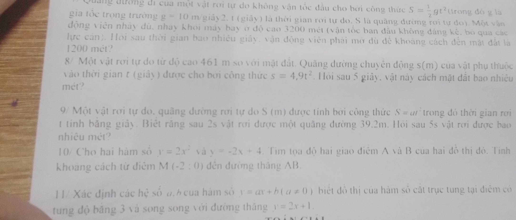 Quảng đường di của một vật rơi tự do không vận tốc đầu cho bởi công thức S= 1/2 gt^2 (trong đó g là
gia tốc trọng trường g=10m giảy2. t (giảy) là thời gian rời tự do. S là quãng dường rơi tự do). Một vận
động viên nhảy dù, nhảy khỏi máy bay ở độ cao 3200 mét (vận tốc ban đầu không đáng kệ, bỏ qua các
lực cản). Hội sau thời gian bao nhiêu giảy, vận động viên phải mở dù dề khoảng cách đến mặt đất là
1200 mét?
8/ Một vật rơi tự do từ độ cao 461 m so với mặt đất. Quãng dường chuyển động s(m) của vật phụ thuộc
vào thời gian t (giây) được cho bởi công thức s=4,9t^2. Hồi sau 5 giây, vật này cách mặt đất bao nhiều
mét?
9/ Một vật rơi tự do. quãng dường rơi tự do S (m) được tính bởi công thức S=at^2 trong đó thời gian rơi
t tính bằng giây. Biết răng sau 2s vật rơi được một quãng đường 39.2m. Hỏi sau 5s vật rơi được bao
nhiêu mét?
10/ Cho hai hàm số y=2x^2 và y=-2x+4. Tim tọa độ hai giao điểm A và B của hai đồ thị đỏ. Tính
khoảng cách từ điểm M(-2:0) dến đường thăng AB.
11/ Xác định các hệ số a.6 của hám số y=ax+b(a!= 0) biết đồ thị của hàm số cắt trục tung tại điểm có
tung độ băng 3 và song song với đường thắng y=2x+1.