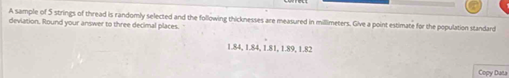 A sample of 5 strings of thread is randomly selected and the following thicknesses are measured in millimeters. Give a point estimate for the population standard 
deviation. Round your answer to three decimal places.
1.84, 1.84, 1.81, 1.89, 1.82
Copy Data