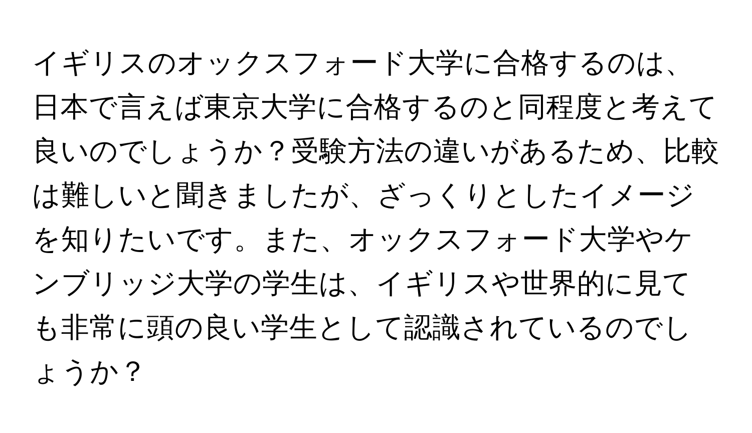 イギリスのオックスフォード大学に合格するのは、日本で言えば東京大学に合格するのと同程度と考えて良いのでしょうか？受験方法の違いがあるため、比較は難しいと聞きましたが、ざっくりとしたイメージを知りたいです。また、オックスフォード大学やケンブリッジ大学の学生は、イギリスや世界的に見ても非常に頭の良い学生として認識されているのでしょうか？