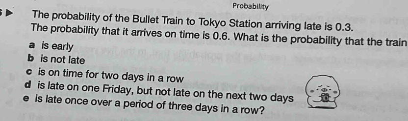 Probability
The probability of the Bullet Train to Tokyo Station arriving late is 0.3.
The probability that it arrives on time is 0.6. What is the probability that the train
a is early
b is not late
c is on time for two days in a row
d is late on one Friday, but not late on the next two days
e is late once over a period of three days in a row?