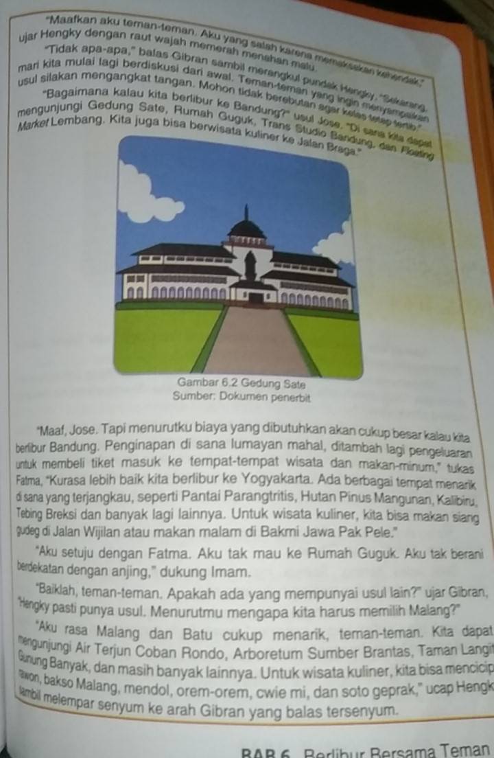 'Maafkan aku teman-teman. Aku yang salah karena memaksakan kehendak
ujar Hengky dengan raut wajah memerah menshan malu
"Tidak apa-apa," balas Gibran sambil merangkul pundak Hengly, "Sekarang
mari kita mulai lagi berdiskusi dari awal. Teman-teman yang ingin menyampake
usul silakan mengangkat tangan. Mohon tidak berebutan agar kelas tetep terte
"Bagaimana kalau kita berlibur ke Bandung?" usul Jose. "Dna kits dope
mengunjungi Gedung Sate, Rumah Guguk, Trans S dan Plorng
Markel Lembang. Kita juga bisa berwisata kuliner ke Jalan Braga.
Sumber: Dokumen penerbit
*Maaf, Jose. Tapi menurutku biaya yang dibutuhkan akan cukup besar kalau kita
berlibur Bandung. Penginapan di sana lumayan mahal, ditambah lagi pengeluaran
untuk membeli tiket masuk ke tempat-tempat wisata dan makan-minum," tukas
Falma, ''Kurasa lebih baik kita berlibur ke Yogyakarta. Ada berbagai tempat menarik
di sana yang terjangkau, seperti Pantai Parangtritis, Hutan Pinus Mangunan, Kalibiru.
Tebing Breksi dan banyak lagi lainnya. Untuk wisata kuliner, kita bisa makan siang
gudeg di Jalan Wijilan atau makan malam di Bakmi Jawa Pak Pele."
"Aku setuju dengan Fatma. Aku tak mau ke Rumah Guguk. Aku tak berani
berdekatan dengan anjing," dukung Imam.
"Baiklah, teman-teman. Apakah ada yang mempunyai usul lain?" ujar Gibran,
"Hengky pasti punya usul, Menurutmu mengapa kita harus memilih Malang?"
*Aku rasa Malang dan Batu cukup menarik, teman-teman. Kita dapat
mengunjungi Air Terjun Coban Rondo, Arboretum Sumber Brantas, Taman Langi
Gunung Banyak, dan masih banyak lainnya. Untuk wisata kuliner, kita bisa mencicip
"won, bakso Malang, mendol, orem-orem, cwie mi, dan soto geprak," ucap Hengk
ambil melempar senyum ke arah Gibran yang balas tersenyum.
BAB 6 Berlibur Bersama Teman