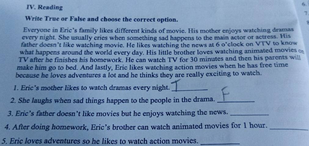 Reading 
6. 
1 
Write True or False and choose the correct option. 
Everyone in Eric’s family likes different kinds of movie. His mother enjoys watching dramas 
every night. She usually cries when something sad happens to the main actor or actress. His 
father doesn’t like watching movie. He likes watching the news at 6 o’clock on VTV to know 
what happens around the world every day. His little brother loves watching animated movies o 
TV after he finishes his homework. He can watch TV for 30 minutes and then his parents will 
make him go to bed. And lastly, Eric likes watching action movies when he has free time 
because he loves adventures a lot and he thinks they are really exciting to watch. 
1. Eric’s mother likes to watch dramas every night._ 
2. She laughs when sad things happen to the people in the drama._ 
3. Eric’s father doesn’t like movies but he enjoys watching the news._ 
4. After doing homework, Eric’s brother can watch animated movies for 1 hour._ 
5. Eric loves adventures so he likes to watch action movies._