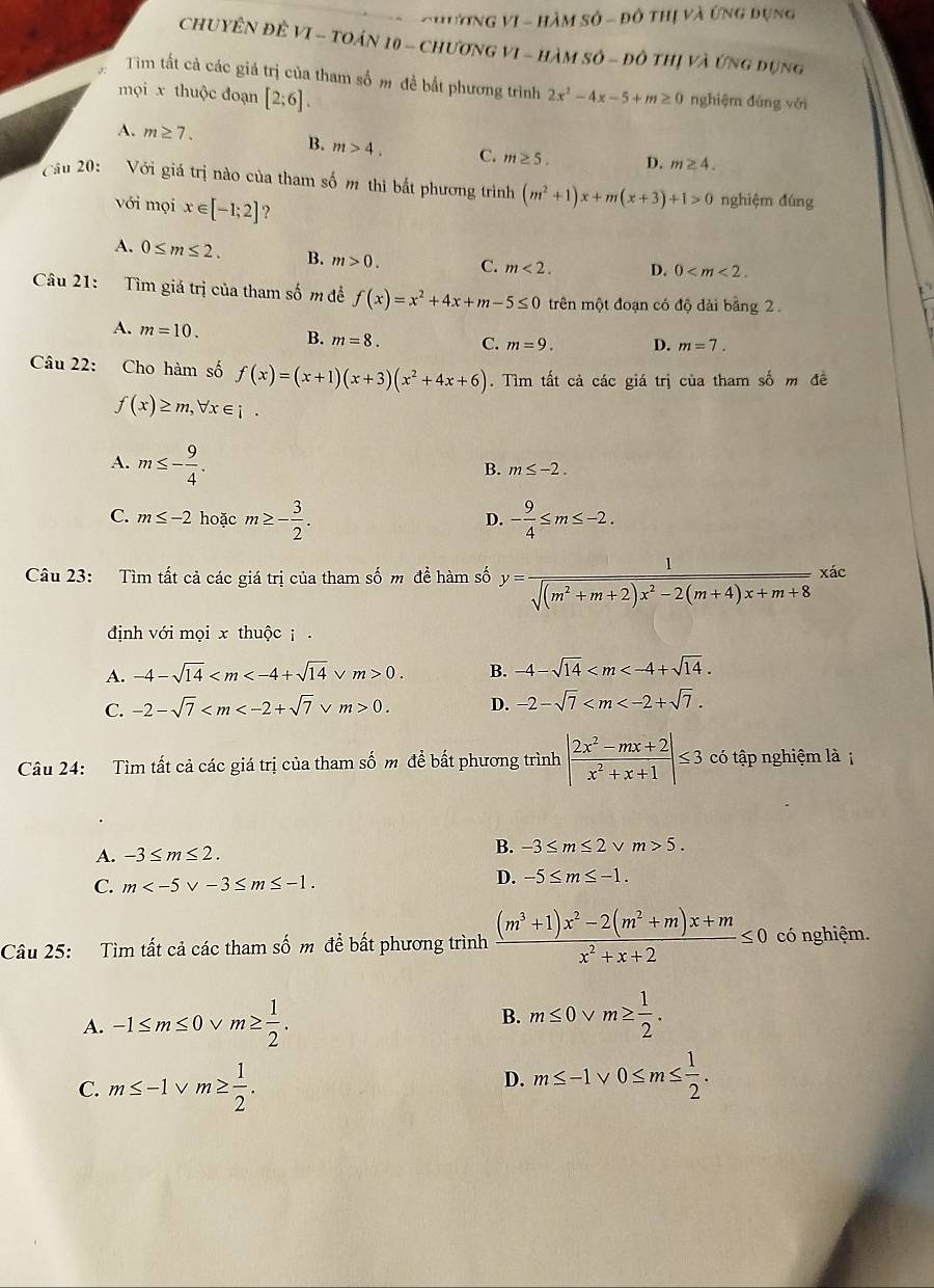 HươNG VI - HàM số - đô thị và ứng đụng
CHUYÊN ĐÈ VI - TOáN 10 - ChươNG VI - HàM sÔ - đô thị và Ứng đụng
Tim tất cả các giá trị của tham số m đề bắt phương trình 2x^2-4x-5+m≥ 0
mọi x thuộc đoạn [2;6]. nghiệm đúng với
A. m≥ 7. B. m>4. C. m≥ 5. D. m≥ 4.
Cầu 20: Với giá trị nào của tham số m thi bắt phương trình (m^2+1)x+m(x+3)+1>0 nghiệm đúng
với mọi x∈ [-1;2] ?
A. 0≤ m≤ 2. B. m>0. C. m<2. D. 0
Câu 21: Tìm giá trị của tham số m đề f(x)=x^2+4x+m-5≤ 0 trên một đoạn có độ dài bằng 2
A. m=10. B. m=8. C. m=9. D. m=7.
Câu 22: Cho hàm số f(x)=(x+1)(x+3)(x^2+4x+6). Tìm tất cả các giá trị của tham số m đề
f(x)≥ m,forall x∈ i.
A. m≤ - 9/4 .
B. m≤ -2.
C. m≤ -2 hoặc m≥ - 3/2 . - 9/4 ≤ m≤ -2.
D.
Câu 23: Tìm tất cả các giá trị của tham số m để hàm số y= 1/sqrt((m^2+m+2)x^2-2(m+4)x+m+8) xac
định với mọi x thuộc .
A. -4-sqrt(14) ν m>0. B. -4-sqrt(14)
C. -2-sqrt(7) v m>0. D. -2-sqrt(7)
Câu 24: Tìm tất cả các giá trị của tham số m để bất phương trình | (2x^2-mx+2)/x^2+x+1 |≤ 3 có tập nghiệm là ị
A. -3≤ m≤ 2.
B. -3≤ m≤ 2 v m>5.
C. m
D. -5≤ m≤ -1.
Câu 25: Tìm tất cả các tham số m để bất phương trình  ((m^3+1)x^2-2(m^2+m)x+m)/x^2+x+2 ≤ 0 có nghiệm.
B. m≤ 0
A. -1≤ m≤ 0 v m≥  1/2 . m≥  1/2 .
C. m≤ -1 V m≥  1/2 .
D. m≤ -1 0≤ m≤  1/2 .