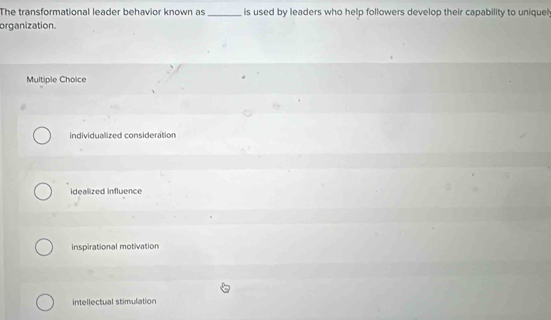 The transformational leader behavior known as _is used by leaders who help followers develop their capability to uniquel;
organization.
Multiple Choice
individualized consideration
idealized influence
inspirational motivation
intellectual stimulation