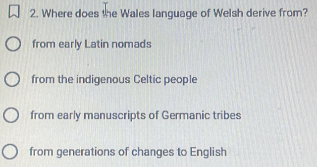 Where does the Wales language of Welsh derive from?
from early Latin nomads
from the indigenous Celtic people
from early manuscripts of Germanic tribes
from generations of changes to English