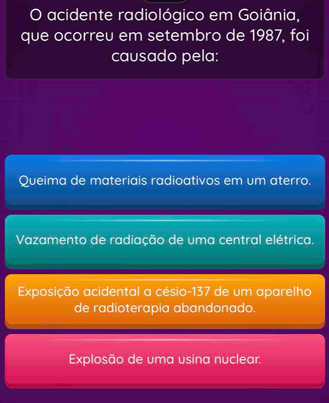 acidente radiológico em Goiânia,
que ocorreu em setembro de 1987, foi
causado pela:
Queima de materiais radioativos em um aterro.
Vazamento de radiação de uma central elétrica.
Exposição acidental a césio- 137 de um aparelho
de radioterapia abandonado.
Explosão de uma usina nuclear.