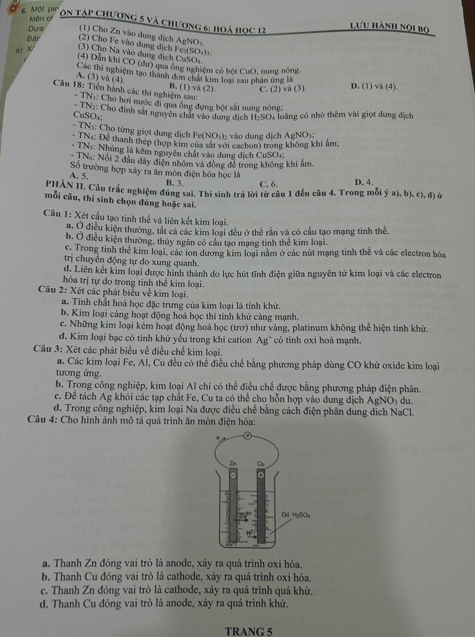 kiện ch
6. Một pir  On Tập Chương 5 và chương 6: hoá học 12
lưu hành nọi bộ
Dựa (1) Cho Zn vào dung dịch AgNO3
Bản (2) Cho Fe vào dung dịch Fe₂(SO₄)3.
a) X (3) Cho Na vào dung dịch CuSO₄.
(4) Dẫn khí CO (dư) qua ống nghiệm có bột CuO, nung nóng
Các thí nghiệm tạo thành đơn chất kim loại sau phản ứng là
A. (3) và (4). B. (1) và (2). C. (2) và (3). D. (1) và (4).
Câu 18: Tiến hành các thí nghiệm sau:
- TN1: Cho hơi nước đi qua ống dựng bột sắt nung nóng;
- TN2: Cho đinh sắt nguyên chất vào dung dịch H₂SO₄ loãng có nhỏ thêm vài giọt dung dịch
CuSO4;
- TN3: Cho từng giọt dung dịch Fe (NO_3) 2 vào dung dịch AgNO3;
- TN4: Để thanh thép (hợp kím của sắt với cacbon) trong không khí ẩm
- TNs: Nhúng lá kẽm nguyên chất vào dung dịch CuSO₄;
- TN: Nối 2 đầu dây điện nhôm và đồng để trong không khí ẩm.
Số trường hợp xảy ra ăn mòn điện hóa học là
A. 5. B. 3. C. 6. D. 4.
PHÀN II. Câu trắc nghiệm đúng sai. Thí sinh trả lời từ câu 1 đến câu 4. Trong mỗi ý a), b), c), d) ở
mỗi câu, thí sinh chọn đúng hoặc sai.
Câu 1: Xét cấu tạo tinh thể và liên kết kim loại.
a. Ở điều kiện thường, tất cả các kim loại đều ở thể rắn và có cấu tạo mạng tinh thể.
b. Ở điều kiện thường, thủy ngân có cầu tạo mạng tinh thể kim loại.
c. Trong tinh thể kim loại, các ion dương kim loại năm ở các nút mạng tinh thể và các electron hóa
trị chuyển động tự do xung quanh.
d. Liên kết kim loại được hình thành do lực hút tĩnh điện giữa nguyên tử kim loại và các electron
hóa trị tự do trong tinh thể kim loại.
Câu 2: Xét các phát biểu về kim loại.
a. Tính chất hoá học đặc trưng của kim loại là tính khử.
b. Kim loại càng hoạt động hoá học thì tính khử càng mạnh.
c. Những kim loại kém hoạt động hoá học (trơ) như vàng, platinum không thể hiện tính khử.
d. Kim loại bạc có tính khử yếu trong khi cation Ag* có tính oxi hoá mạnh.
Câu 3: Xét các phát biểu về điều chế kim loại.
a. Các kim loại Fe, Al, Cu đều có thể điều chế bằng phương pháp dùng CO khử oxide kim loại
tương ứng.
b. Trong công nghiệp, kim loại Al chỉ có thể điều chế được bằng phương pháp điện phân.
c. Để tách Ag khỏi các tạp chất Fe, Cu ta có thể cho hỗn hợp vào dung dịch AgNO_3 du.
d. Trong công nghiệp, kim loại Na được điều chế bằng cách điện phân dung dịch NaCl.
Câu 4: Cho hình ảnh mô tả quá trình ăn mòn điện hóa:
a. Thanh Zn đóng vai trò là anode, xảy ra quá trình oxi hóa.
b. Thanh Cu đóng vai trò là cathode, xảy ra quá trình oxi hóa.
c. Thanh Zn đóng vai trò là cathode, xảy ra quá trình quá khử.
d. Thanh Cu đóng vai trò là anode, xảy ra quá trình khử.
TRANG 5