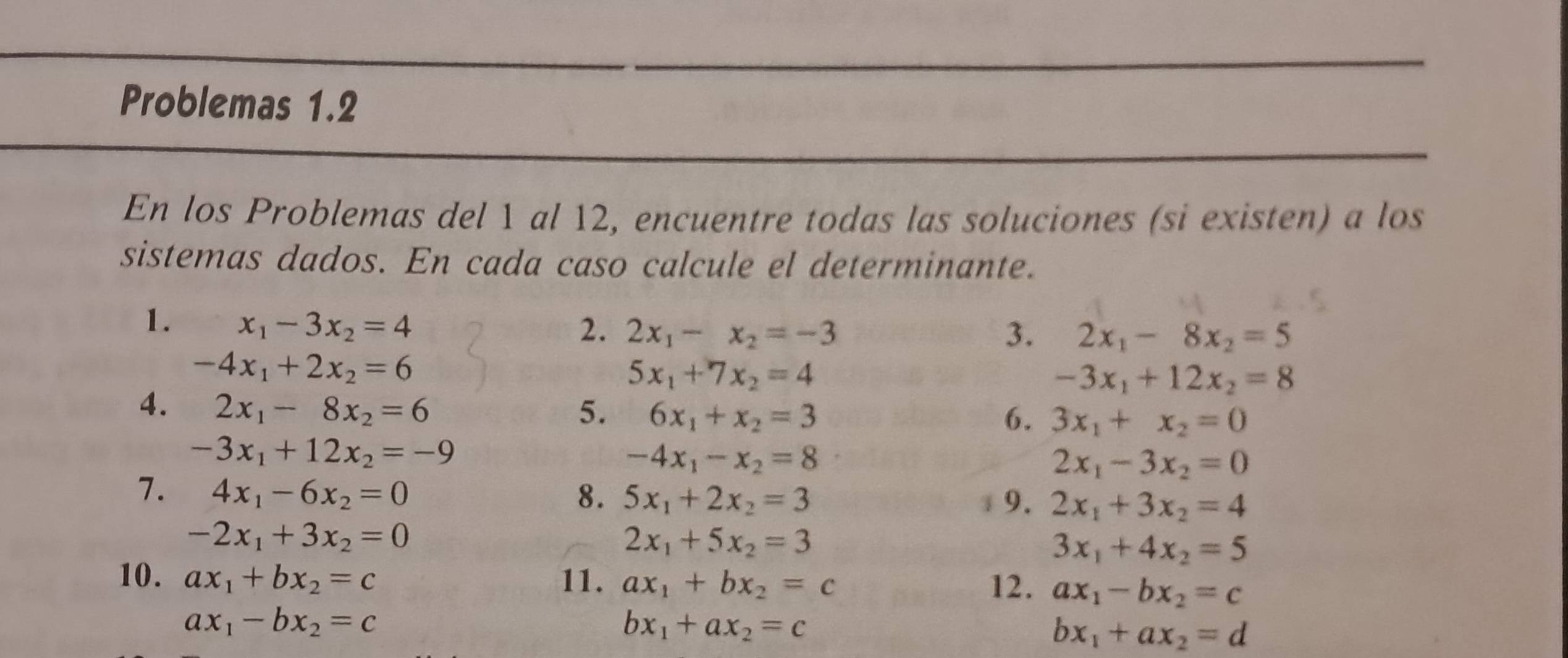 Problemas 1.2 
En los Problemas del 1 al 12, encuentre todas las soluciones (si existen) a los 
sistemas dados. En cada caso calcule el determinante. 
1. x_1-3x_2=4 2. 2x_1-x_2=-3
3. 2x_1-8x_2=5
-4x_1+2x_2=6
5x_1+7x_2=4
-3x_1+12x_2=8
4. 2x_1-8x_2=6 5. 6x_1+x_2=3
6. 3x_1+x_2=0
-3x_1+12x_2=-9
-4x_1-x_2=8
2x_1-3x_2=0
7. 4x_1-6x_2=0 8. 5x_1+2x_2=3 9. 2x_1+3x_2=4
-2x_1+3x_2=0
2x_1+5x_2=3
3x_1+4x_2=5
10. ax_1+bx_2=c 11. ax_1+bx_2=c 12. ax_1-bx_2=c
ax_1-bx_2=c
bx_1+ax_2=c
bx_1+ax_2=d