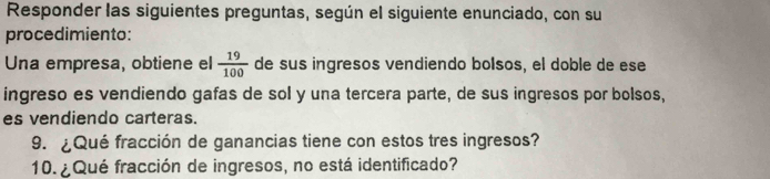 Responder las siguientes preguntas, según el siguiente enunciado, con su 
procedimiento: 
Una empresa, obtiene el  19/100  de sus ingresos vendiendo bolsos, el doble de ese 
ingreso es vendiendo gafas de sol y una tercera parte, de sus ingresos por bolsos, 
es vendiendo carteras. 
9. ¿Qué fracción de ganancias tiene con estos tres ingresos? 
10. ¿ Qué fracción de ingresos, no está identificado?