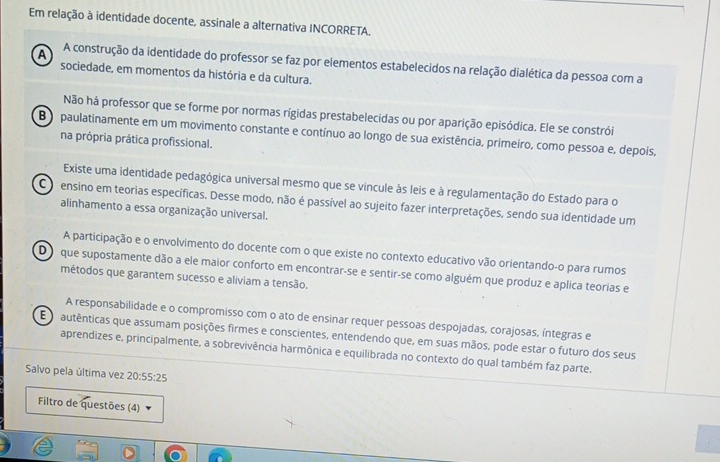 Em relação à identidade docente, assinale a alternativa INCORRETA.
A A construção da identidade do professor se faz por elementos estabelecidos na relação dialética da pessoa com a
sociedade, em momentos da história e da cultura.
Não há professor que se forme por normas rigidas prestabelecidas ou por aparição episódica. Ele se constrói
B paulatinamente em um movimento constante e contínuo ao longo de sua existência, primeiro, como pessoa e, depois,
na própria prática profissional.
Existe uma identidade pedagógica universal mesmo que se vincule às leis e à regulamentação do Estado para o
C ensino em teorias específicas. Desse modo, não é passível ao sujeito fazer interpretações, sendo sua identidade um
alinhamento a essa organização universal.
A participação e o envolvimento do docente com o que existe no contexto educativo vão orientando-o para rumos
D que supostamente dão a ele maior conforto em encontrar-se e sentir-se como alguém que produz e aplica teorias e
métodos que garantem sucesso e aliviam a tensão.
A responsabilidade e o compromisso com o ato de ensinar requer pessoas despojadas, corajosas, íntegras e
E o autênticas que assumam posições firmes e conscientes, entendendo que, em suas mãos, pode estar o futuro dos seus
aprendizes e, principalmente, a sobrevivência harmônica e equilibrada no contexto do qual também faz parte.
Salvo pela última vez 20:55:25
Filtro de questões (4)