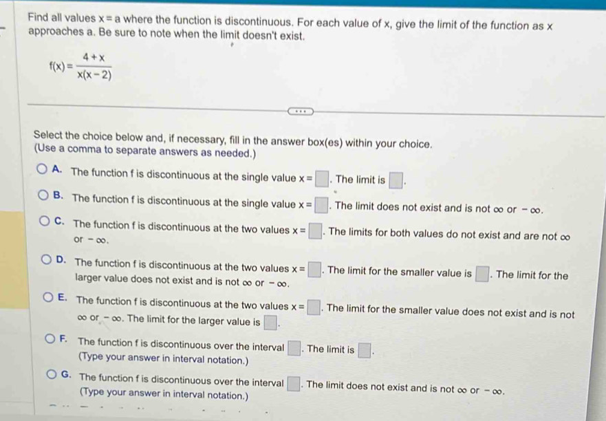 Find all values x=a where the function is discontinuous. For each value of x, give the limit of the function as x
approaches a. Be sure to note when the limit doesn't exist.
f(x)= (4+x)/x(x-2) 
Select the choice below and, if necessary, fill in the answer box(es) within your choice.
(Use a comma to separate answers as needed.)
A. The function f is discontinuous at the single value x=□. The limit is □.
B. The function f is discontinuous at the single value x=□. The limit does not exist and is not ∞ or - ∞.
C. The function f is discontinuous at the two values x=□. The limits for both values do not exist and are not ∞
or - ∞.
D. The function f is discontinuous at the two values x=□. The limit for the smaller value is □. The limit for the
larger value does not exist and is not ∞ or - ∞.
E. The function f is discontinuous at the two values x=□. The limit for the smaller value does not exist and is not
∞ or - ∞. The limit for the larger value is □.
F. The function f is discontinuous over the interval □. The limit is □.
(Type your answer in interval notation.)
G. The function f is discontinuous over the interval □. The limit does not exist and is not ∞ or - ∞.
(Type your answer in interval notation.)
