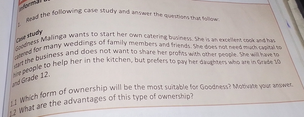 Informan 
1. Read the following case study and answer the questions that follow: 
Case study 
Goodness Malinga wants to start her own catering business. She is an excellent cook and has 
catered for many weddings of family members and friends. She does not need much capital to 
start the business and does not want to share her profits with other people. She will have to 
hire people to help her in the kitchen, but prefers to pay her daughters who are in Grade 10
and Grade 12. 
1.1 Which form of ownership will be the most suitable for Goodness? Motivate your answer. 
1.2 What are the advantages of this type of ownership?