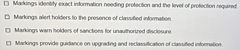 Markings identify exact information needing protection and the level of protection required.
Markings alert holders to the presence of classified information.
Markings warn holders of sanctions for unauthorized disclosure.
Markings provide guidance on upgrading and reclassification of classified information.