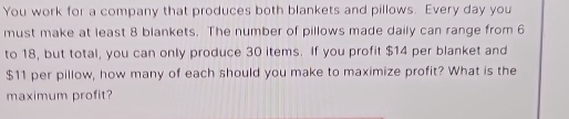 You work for a company that produces both blankets and pillows. Every day you 
must make at least 8 blankets. The number of pillows made daily can range from 6
to 18, but total, you can only produce 30 items. If you profit $14 per blanket and
$11 per pillow, how many of each should you make to maximize profit? What is the 
maximum profit?