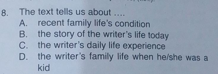 The text tells us about ....
A. recent family life's condition
B. the story of the writer's life today
C. the writer’s daily life experience
D. the writer's family life when he/she was a
kid