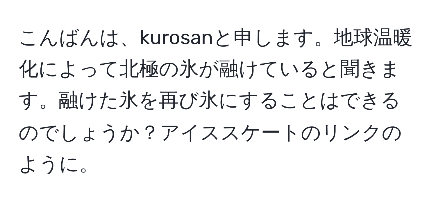 こんばんは、kurosanと申します。地球温暖化によって北極の氷が融けていると聞きます。融けた氷を再び氷にすることはできるのでしょうか？アイススケートのリンクのように。