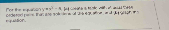 For the equation y=x^2-5 , (a) create a table with at least three 
ordered pairs that are solutions of the equation, and (b) graph the 
equation.