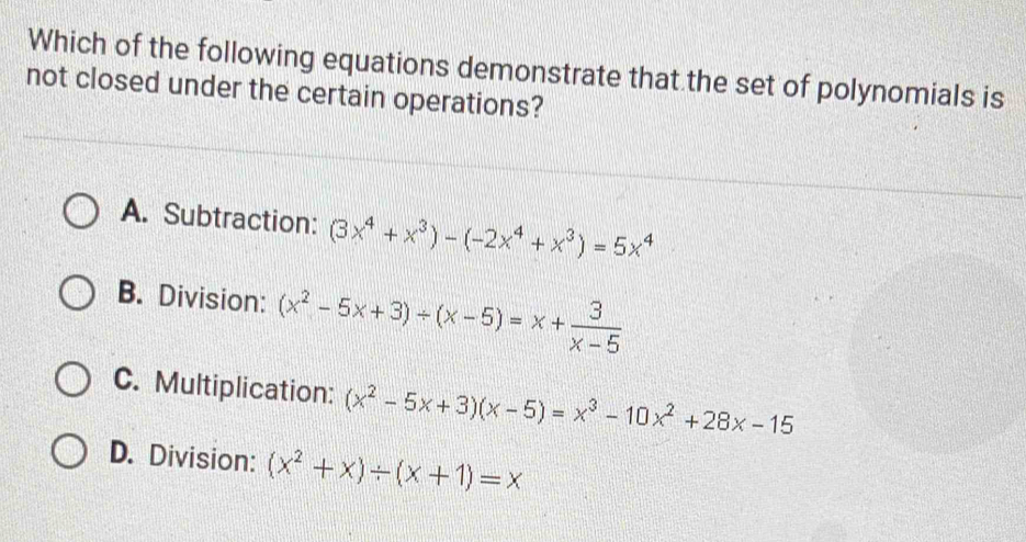 Which of the following equations demonstrate that the set of polynomials is
not closed under the certain operations?
A. Subtraction: (3x^4+x^3)-(-2x^4+x^3)=5x^4
B. Division: (x^2-5x+3)/ (x-5)=x+ 3/x-5 
C. Multiplication: (x^2-5x+3)(x-5)=x^3-10x^2+28x-15
D. Division: (x^2+x)/ (x+1)=x