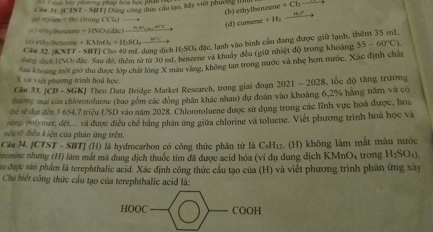 rình bày phương pháp hóa học phân bị
Cầu 31. [CTST - SBT] Dùng công thức cầu tạo, hãy việt phương ư ethylbenzene+Cl_2
(b)
(a) styren +Br 、 (IIOn CCl_4)
(c) ethylbenzene +HNO_3(ddic)_ H_2SO_4(dac).60°C (d) cumene+H_2_ Ni.t°
(e) ethylbenzene +KMnO_4+H_2SO_4_ 80°C
Câu 32. [KNTT - SBT] Cho 40 mL dung dịch H_2SO_4 đặc, lạnh vào bình cầu đang được giữ lạnh, thêm 35 mL
dung dịch HNO_3 đặc. Sau đó. thêm từ từ 30 mL benzene và khuấy đều (giữ nhiệt độ trong khoảng 55-60°C).
Sau khoảng một giờ thu được lớp chất lỏng X màu vàng, không tan trong nước và nhẹ hơn nước. Xác định chất
X và việt phương trình hoá học.
Câu 33. [CD - SGK] Theo Data Bridge Market Research, trong giai đoạn 2021-2028 , tốc độ tăng trưởng
thương mại của chlorotoluene (bao gồm các đồng phân khác nhau) dự đoán vào khoảng 6,2% hằng năm và có
thể sẽ đạt đến 3 654.7 triệu USD vào năm 2028. Chlorotoluene được sử dụng trong các lĩnh vực hoá dược, hoa
nông, polymer, dệt,... và được điều chế bằng phản ứng giữa chlorine và toluene. Viết phương trình hoá học và
điêu rõ điều kiện của phản ứng trên.
Câu 34. [CTST - SBT] (H) là hydrocarbon có công thức phân tử là C_9H_12. (H) không làm mất màu nước
bromine nhưng (H) làm mất mà dung dịch thuốc tím đã được acid hóa (ví dụ dung dịch KMnO_4 trong H_2SO_4),
ầu được sản phẩm là terephthalic acid. Xác định công thức cầu tạo của (H) và viết phương trình phản ứng xây
Cho biết công thức cấu tạo của terephthalic acid là:
HOOC COOH