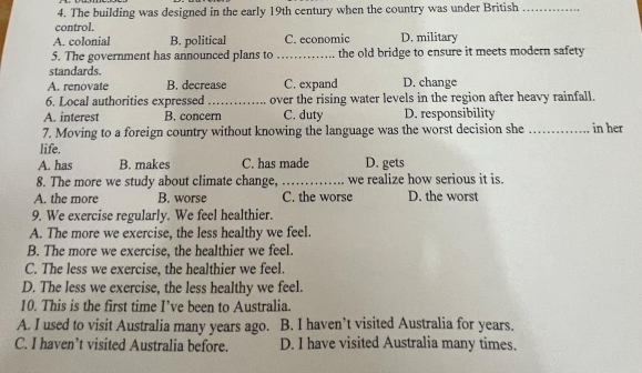 The building was designed in the early 19th century when the country was under British_
control.
A. colonial B. political C. economic D. military
5. The government has announced plans to _the old bridge to ensure it meets modern safety
standards.
A. renovate B. decrease C. expand D. change
6. Local authorities expressed_ over the rising water levels in the region after heavy rainfall.
A. interest B. concern C. duty D. responsibility
7. Moving to a foreign country without knowing the language was the worst decision she _in her
life.
A. has B. makes C. has made D. gets
8. The more we study about climate change, _we realize how serious it is.
A. the more B. worse C. the worse D. the worst
9. We exercise regularly. We feel healthier.
A. The more we exercise, the less healthy we feel.
B. The more we exercise, the healthier we feel.
C. The less we exercise, the healthier we feel.
D. The less we exercise, the less healthy we feel.
10. This is the first time I’ve been to Australia.
A. I used to visit Australia many years ago. B. I haven’t visited Australia for years.
C. I haven’t visited Australia before. D. I have visited Australia many times.