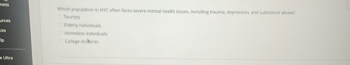 ness
Which population in NYC often faces severe mental health issues, including trauma, depression, and substance abuse?
Tourists
urces
Elderly individuals
ces Homeless individuals
lp College stuxents
e Ultra