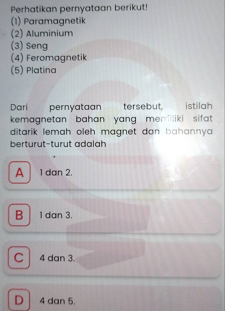 Perhatikan pernyataan berikut!
(1) Paramagnetik
(2) Aluminium
(3) Seng
(4) Feromagnetik
(5) Platina
Dari pernyataan tersebut, istilah
kemagnetan 'bahan yang meniliki sifat 
ditarik lemah oleh magnet dan bahannya .
berturut-turut adalah
A 1 dan 2.
B 1 dan 3.
C 4 dan 3.
D 4 dan 5.