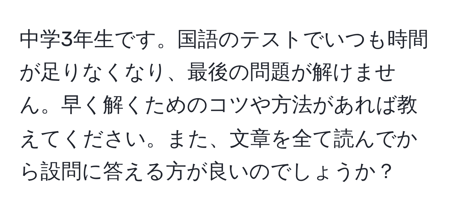 中学3年生です。国語のテストでいつも時間が足りなくなり、最後の問題が解けません。早く解くためのコツや方法があれば教えてください。また、文章を全て読んでから設問に答える方が良いのでしょうか？