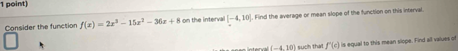 Consider the function f(x)=2x^3-15x^2-36x+8 on the interval [-4,10]. Find the average or mean slope of the function on this interval.
(-4,10) such that f'(c) is equal to this mean slope. Find all values of