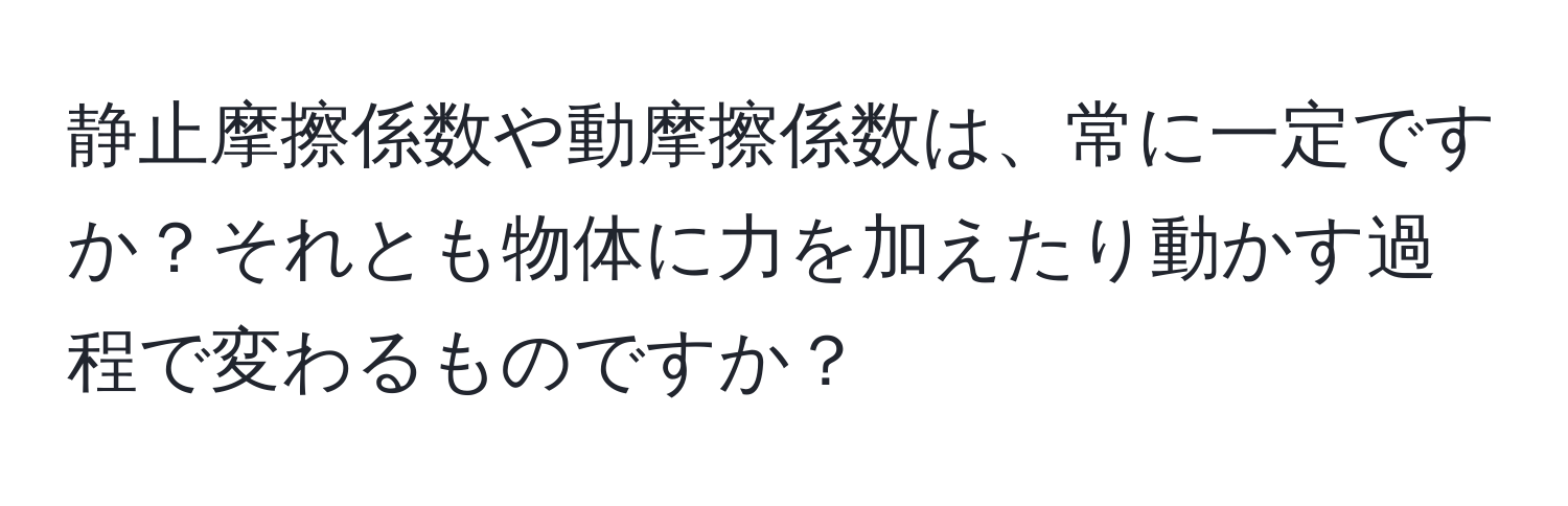 静止摩擦係数や動摩擦係数は、常に一定ですか？それとも物体に力を加えたり動かす過程で変わるものですか？