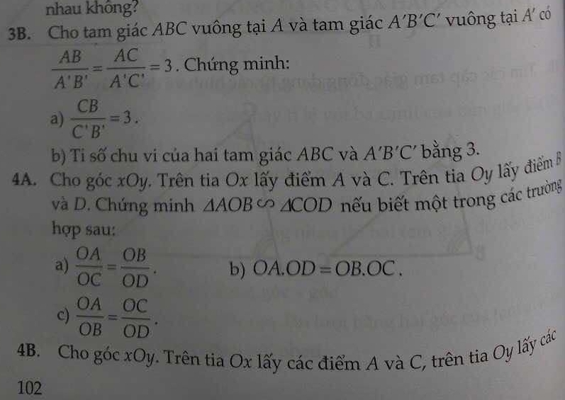 nhau không? 
3B. Cho tam giác ABC vuông tại A và tam giác A'B'C' vuông tại A' cO
 AB/A'B' = AC/A'C' =3. Chứng minh: 
a)  CB/C'B' =3. 
b) Tỉ số chu vi của hai tam giác ABC và A'B'C' bằng 3. 
4A. Cho góc xOy, Trên tia Ox lấy điểm A và C. Trên tia Oy lấy điểm B
và D. Chứng minh △ AOBsim △ COD ếu biết một trong các trường 
hợp sau: 
a)  OA/OC = OB/OD . b) OA.OD=OB.OC. 
c)  OA/OB = OC/OD . 
4B. Cho góc xOy. Trên tia Ox lấy các điểm A và C, trên tia Oy lấy các 
102